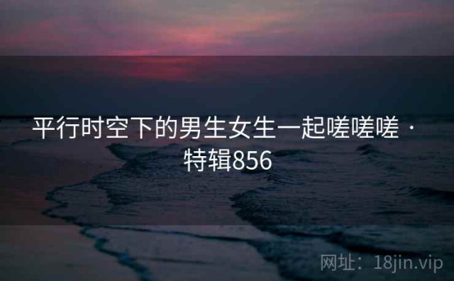 平行时空下的男生女生一起嗟嗟嗟 · 特辑856