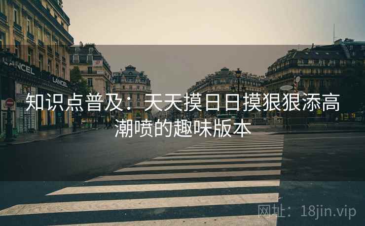 知识点普及：天天摸日日摸狠狠添高潮喷的趣味版本