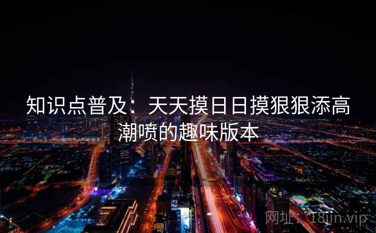 知识点普及：天天摸日日摸狠狠添高潮喷的趣味版本