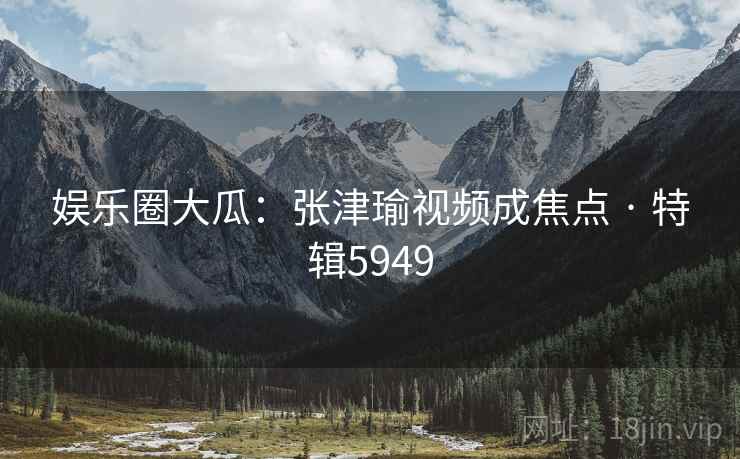 娱乐圈大瓜：张津瑜视频成焦点 · 特辑5949