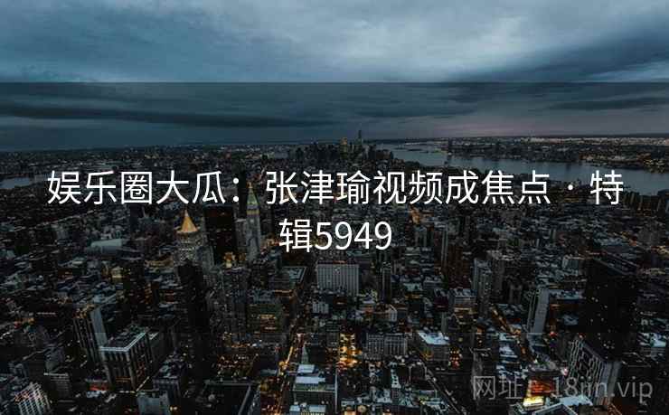 娱乐圈大瓜：张津瑜视频成焦点 · 特辑5949