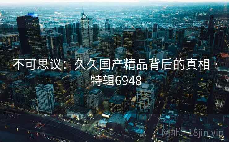 不可思议：久久国产精品背后的真相 · 特辑6948