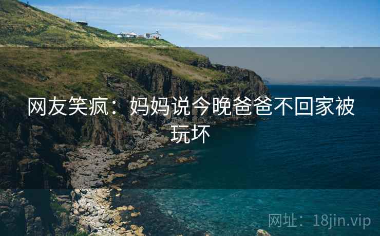 网友笑疯：妈妈说今晚爸爸不回家被玩坏