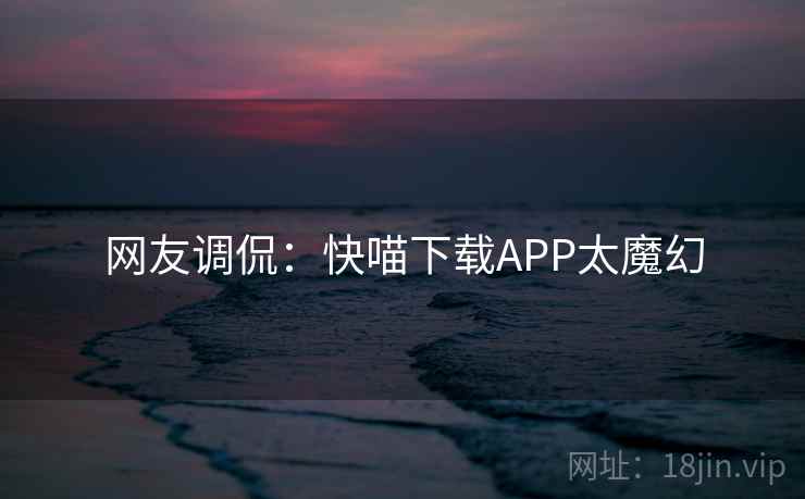 网友调侃：快喵下载APP太魔幻