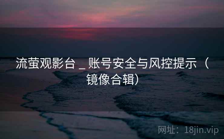流萤观影台 _ 账号安全与风控提示（镜像合辑）