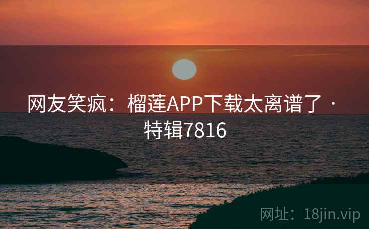 网友笑疯：榴莲APP下载太离谱了 · 特辑7816