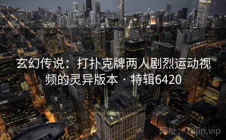 玄幻传说：打扑克牌两人剧烈运动视频的灵异版本 · 特辑6420
