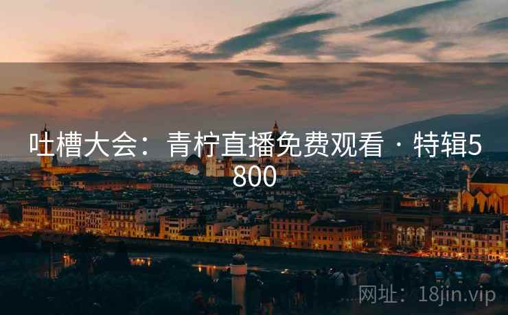 吐槽大会：青柠直播免费观看 · 特辑5800