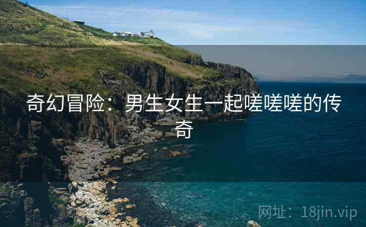 奇幻冒险：男生女生一起嗟嗟嗟的传奇