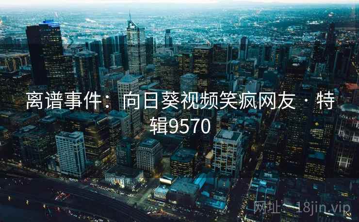 离谱事件：向日葵视频笑疯网友 · 特辑9570