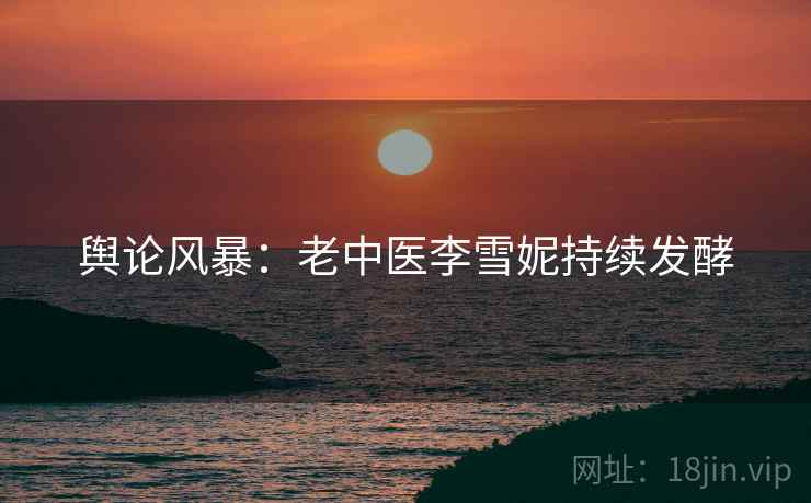 舆论风暴：老中医李雪妮持续发酵