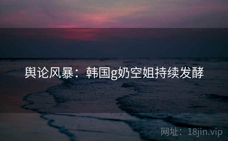 舆论风暴：韩国g奶空姐持续发酵