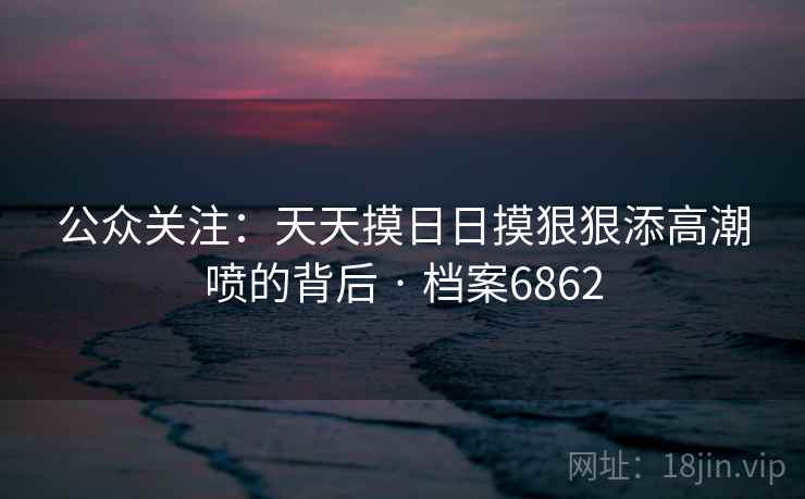 公众关注:天天摸日日摸狠狠添高潮喷的背后 · 档案6862 公众关注:天天摸日日摸狠狠添高潮喷的背后 · 档案6862