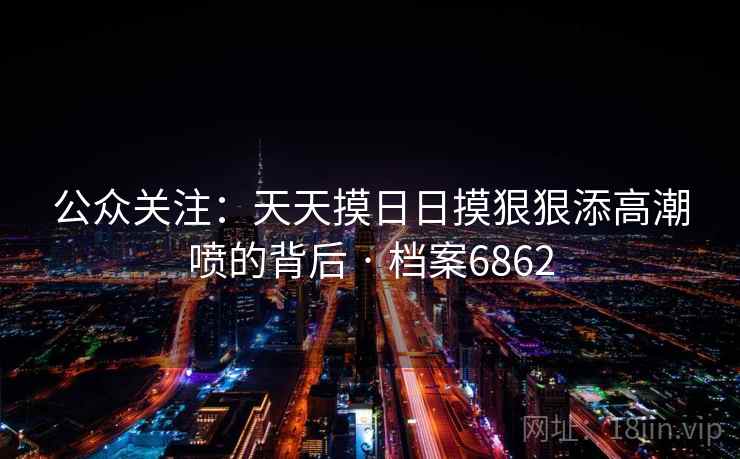 公众关注:天天摸日日摸狠狠添高潮喷的背后 · 档案6862 公众关注:天天摸日日摸狠狠添高潮喷的背后 · 档案6862