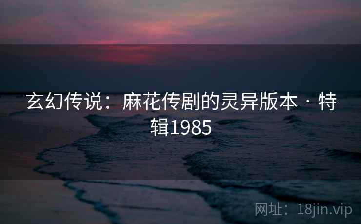 玄幻传说:麻花传剧的灵异版本 · 特辑1985 玄幻传说:麻花传剧的灵异版本 · 特辑1985