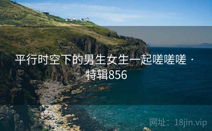 平行时空下的男生女生一起嗟嗟嗟 · 特辑856 平行时空下的男生女生一起嗟嗟嗟 · 特辑856