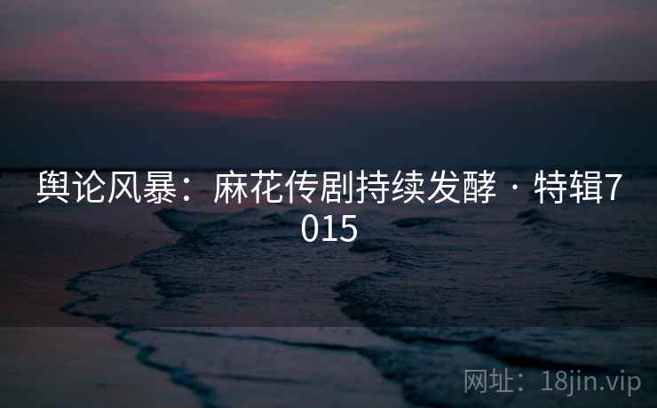 舆论风暴：麻花传剧持续发酵 · 特辑7015