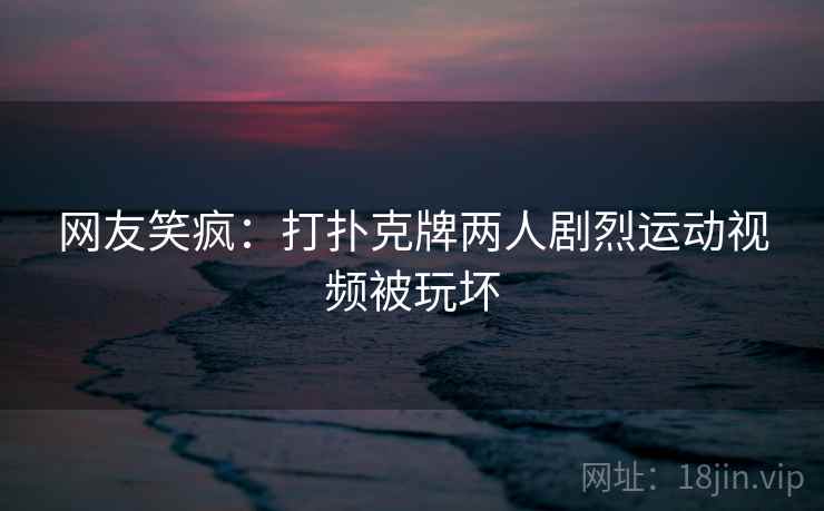 网友笑疯：打扑克牌两人剧烈运动视频被玩坏