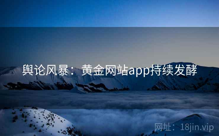 舆论风暴：黄金网站app持续发酵