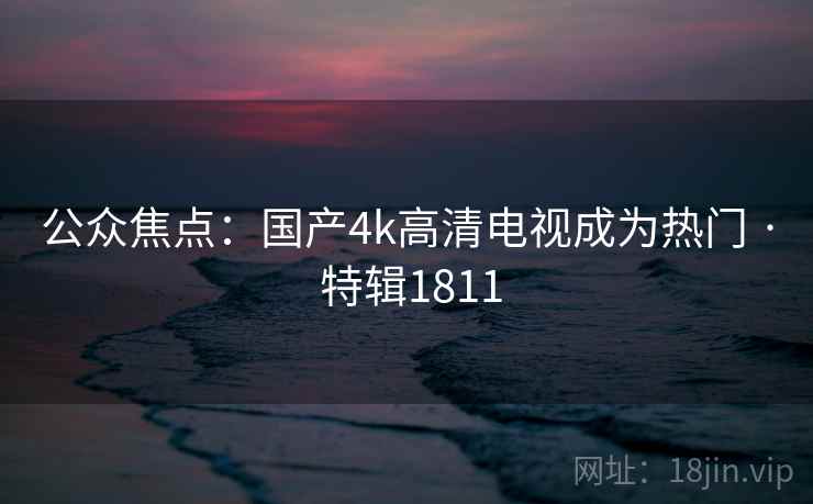 公众焦点:国产4k高清电视成为热门 · 特辑1811 公众焦点:国产4k高清电视成为热门 · 特辑1811