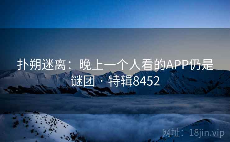 扑朔迷离:晚上一个人看的APP仍是谜团 · 特辑8452 扑朔迷离:晚上一个人看的APP仍是谜团 · 特辑8452