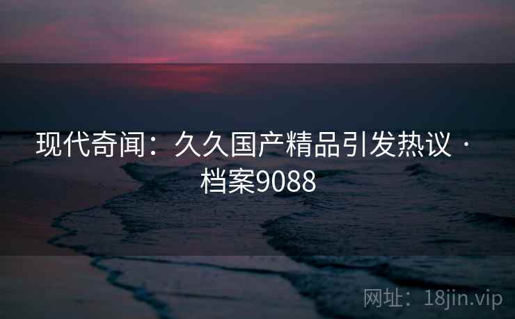 现代奇闻：久久国产精品引发热议 · 档案9088